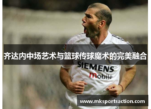 齐达内中场艺术与篮球传球魔术的完美融合