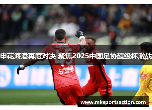 申花海港再度对决 聚焦2025中国足协超级杯激战